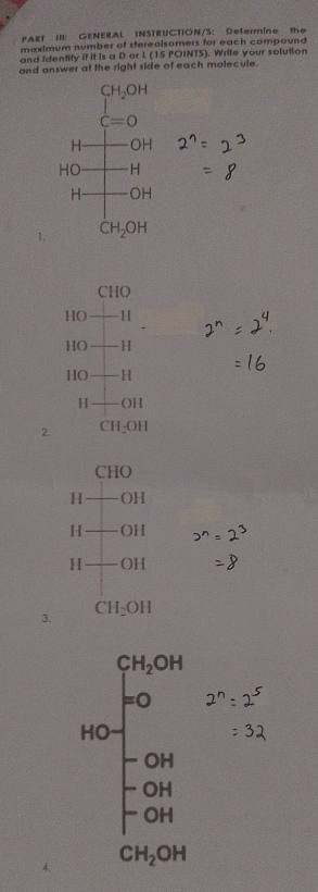 PART IN: GENERAL INSTRUCTION/S: Defermine the 
maximum number of stereolsomers for each compound 
and Identily if it Is a D or 1 (15 POINTS). Write your solution 
and answer at the right side of each molecule.
beginarrayr CH_2OH C=Oendarray
beginarrayr Hto OH HOto H Hto OHendarray
beginarrayr H HOendarray
1. CH_2OH
beginarrayr CHO HO+H endarray
HO+ H
HO+I
H +OH
2. CH_2OH
□  CHO
H-OH
H+OH
H+OH
CH_2OH
3.
beginarrayr CaOH bc=frac 10b -240-10b -10b 1 -50aendarray 
CH_2OH