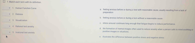 Match each term with its definition.
_1. Human Function Curve a. feeling anxious before or during a test with reasonable cause, usually resulting from a lack of
preparation
_2. Distress b. feeling anxious before or during a test without a reasonable cause
_3. Visualization c. stress arousal continues long enough that fatigue begins to reduce performance
_4. Rational test anxiety d. the formation of mental images often used to reduce anxiety when a person calls to mind soothing or
_
5. Irational test anxiety positive images or situations.
e. illustrates the difference between positive stress and negative stress