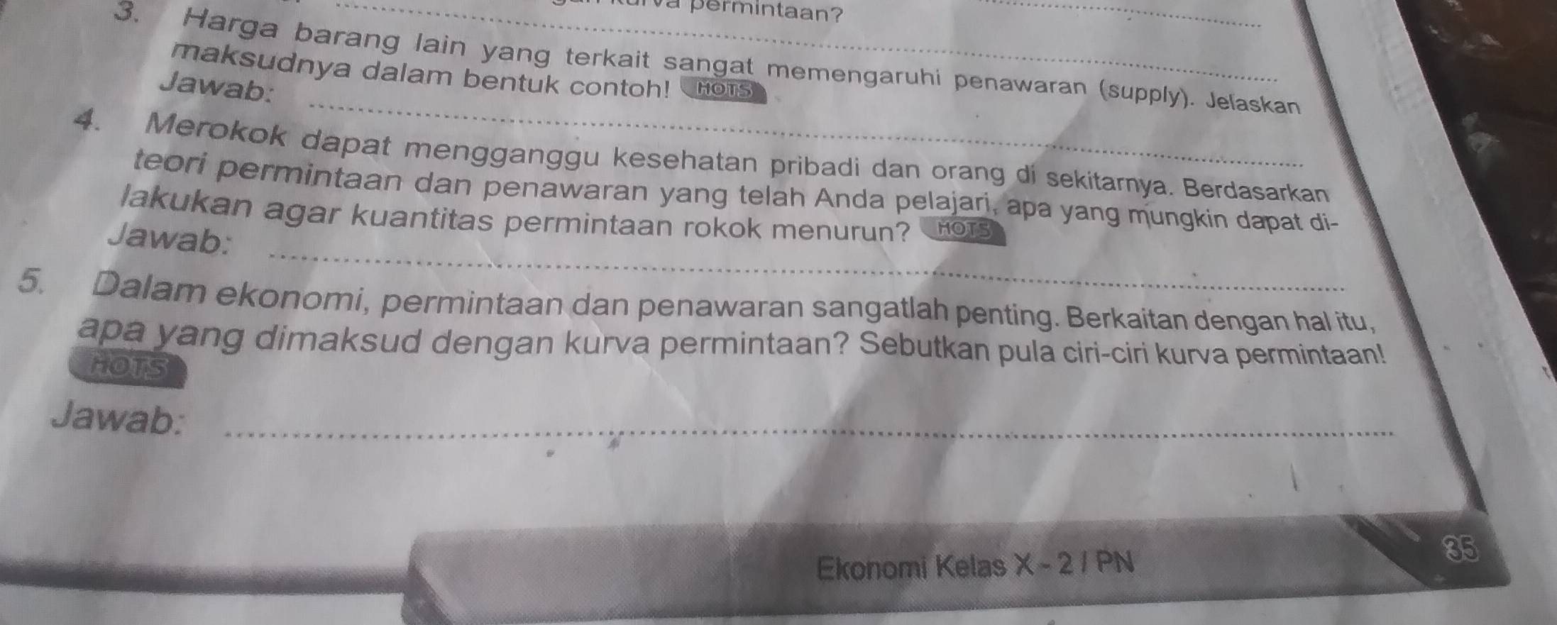 va permintaan? 
3. Harga barang lain yang terkait sangat memengaruhi penawaran (supply). Jeľaskan 
_ 
maksudnya dalam bentuk contoh! 
Jawab: HOTS 
4. Merokok dapat mengganggu kesehatan pribadi dan orang di sekitarnya. Berdasarkan 
teori permintaan dan penawaran yang telah Anda pelajari, apa yang mungkin dapat di- 
_ 
lakukan agar kuantitas permintaan rokok menurun? HOTS 
Jawab: 
5. Dalam ekonomi, permintaan dan penawaran sangatlah penting. Berkaitan dengan hal itu, 
apa yang dimaksud dengan kurva permintaan? Sebutkan pula ciri-ciri kurva permintaan! 
HOTS 
Jawab:_ 
Ekonomi Kelas X - 2 / PN
85