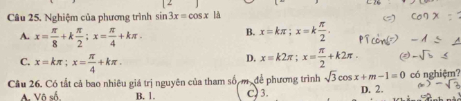 Nghiệm của phương trình sin 3x=cos x| a
A. x= π /8 +k π /2 ; x= π /4 +kπ.
B. x=kπ; x=k π /2 .
C. x=kπ; x= π /4 +kπ.
D. x=k2π; x= π /2 +k2π. 
Cầu 26. Có tất cả bao nhiêu giá trị nguyên của tham số m. để phương trình sqrt(3)cos x+m-1=0 có nghiệm?
A. Vô số. B. 1. C) 3. D. 2.