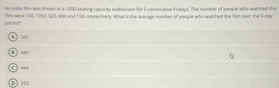 An indie film was shown in a 1000 -seating capacity auditorium for 5 consecutive Fridays. The number of people who watched the
film were 100, 1050, 320, 600 and 150, respectively. What is the average number of people who watched the film over the 5-day
period?
A 320
B 440
C 444
D333