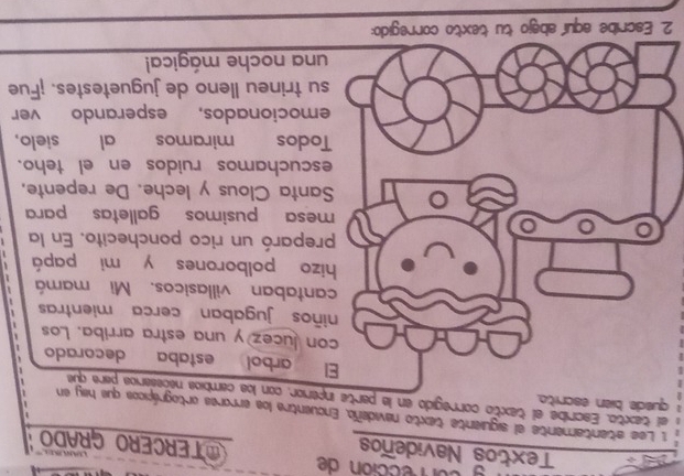 on rección de OTERCERO GRADO 
Textos Navideños 

1 Lee atentamente el siguiente texto navideño. Encuentra los errores ortográpicos que hey en 
quede bien escri 
el texto. Escribe el texto corregido en la rior, con los cambios nacesarios para que 
arbol estaba decorado 
lucez y una estra arriba. Los 
os jugaban cerca mientras 
ntaban villasicos. Mi mamá 
o polborones y mi papá 
eparó un rico ponchecito. En la 
esa pusimos galletas para 
nta Clous y leche. De repente. 
cuchamos ruidos en el teho. 
odos miramos al sielo, 
mocionados, esperando ver 
trineu lleno de juguetestes. ¡Fue 
na noche mágica! 
2