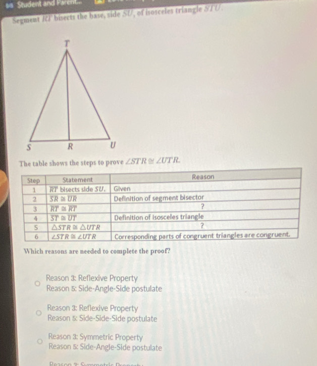 sis Student and Pare t
Segment IC bisects the base, side SU, of isosceles triangle STU.
The table shows the steps to prove ∠ STR≌ ∠ UTR.
Which reasons are needed to complete the proof?
Reason 3: Reflexive Property
Reason 5: Side-Angle-Side postulate
Reason 3: Reflexive Property
Reason 5: Side-Side-Side postulate
Reason 3: Symmetric Property
Reason 5: Side-Angle-Side postulate
Reason 2: Symm