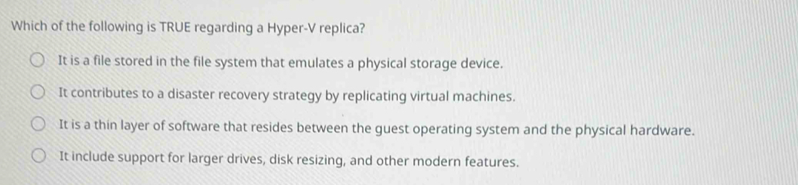 Which of the following is TRUE regarding a Hyper-V replica?
It is a file stored in the file system that emulates a physical storage device.
It contributes to a disaster recovery strategy by replicating virtual machines.
It is a thin layer of software that resides between the guest operating system and the physical hardware.
It include support for larger drives, disk resizing, and other modern features.