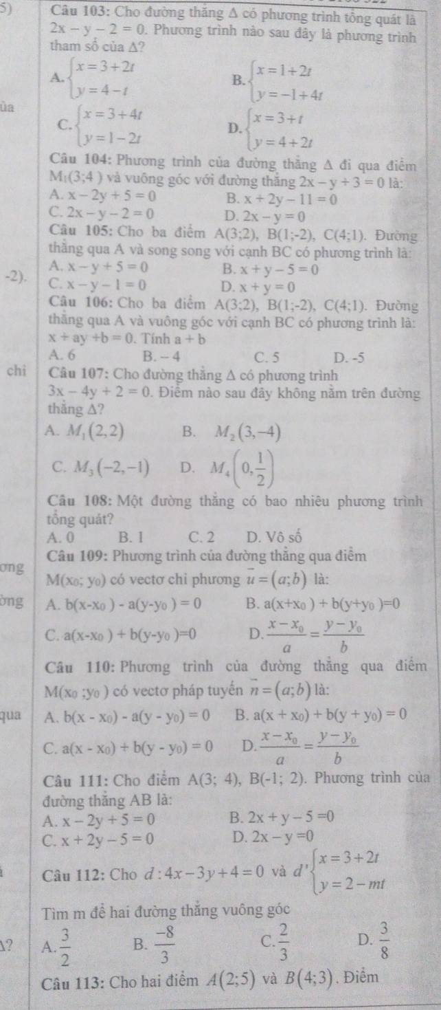 Cho đường thăng Δ có phương trình tông quát là
2x-y-2=0 0. Phương trình nào sau đây là phương trình
tham số của ∆?
A. beginarrayl x=3+2t y=4-tendarray. beginarrayl x=1+2t y=-1+4tendarray.
B.
ủa beginarrayl x=3+4t y=1-2tendarray.
C.
D. beginarrayl x=3+t y=4+2tendarray.
Câu 104: Phương trình của đường thẳng △ di i qua điểm
M_1(3;4) và vuông góc với đường thăng 2x-y+3=0 là:
A. x-2y+5=0 B. x+2y-11=0
C. 2x-y-2=0 D. 2x-y=0
Câu 105: Cho ba điểm A(3;2),B(1;-2),C(4;1). Đường
thằng qua A và song song với cạnh BC có phương trình là:
A. x-y+5=0 B. x+y-5=0
D. x+y=0
-2). C. x-y-1=0 A(3;2),B(1;-2),C(4;1). Đường
Câu 106: Cho ba điểm
thằng qua A và vuông góc với cạnh BC có phương trình là:
x+ay+b=0. Tính a+b
A. 6 B. - 4 C. 5 D. -5
chi  Câu 107: Cho đường thắng Δ có phương trình
3x-4y+2=0 0. Điểm nào sau đây không nằm trên đường
thắng ∆?
A. M_1(2,2) B. M_2(3,-4)
C. M_3(-2,-1) D. M_4(0, 1/2 )
Câu 108:Mhat Ot t đường thắng có bao nhiêu phương trình
tổng quát?
A. 0 B. 1 C. 2 D. Vô số
Câu 109: Phương trình của đường thẳng qua điểm
ong là:
M(x_0;y_0) ) có vectơ chi phương vector u=(a;b)
ờng A. b(x-x_0)-a(y-y_0)=0 B. a(x+x_0)+b(y+y_0)=0
C. a(x-x_0)+b(y-y_0)=0 D. frac x-x_0a=frac y-y_0b
Câu 110: Phương trình của đường thắng qua điểm
M(x_0;y_0) có vectơ pháp tuyển vector n=(a;b) là:
qua A. b(x-x_0)-a(y-y_0)=0 B. a(x+x_0)+b(y+y_0)=0
C. a(x-x_0)+b(y-y_0)=0 D. frac x-x_0a=frac y-y_0b
Câu 111: Cho điểm A(3;4),B(-1;2). Phương trình của
đường thắng AB là:
B.
A. x-2y+5=0 2x+y-5=0
C. x+2y-5=0 D. 2x-y=0
Câu 112: Cho d:4x-3y+4=0 và d'beginarrayl x=3+2t y=2-mtendarray.
Tìm m để hai đường thắng vuông góc
? A.  3/2  B.  (-8)/3   2/3  D.  3/8 
C.
Câu 113: Cho hai điểm A(2;5) và B(4;3). Điểm