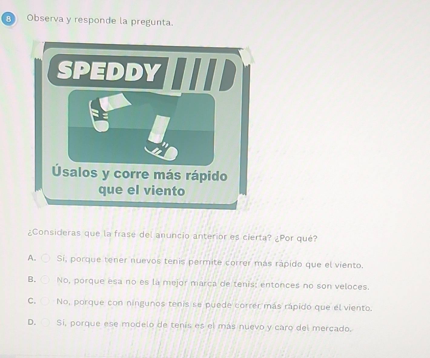 Observa y responde la pregunta.
¿Consideras que la frase del anuncio anterior es cierta? ¿Por qué?
A. Sí, porque tener nuevos tenis permite correr más rápido que el viento.
B. No, porque esa no es la mejor marca de tenis; entonces no son veloces.
C. No, porque con ningunos tenis se puede correr más rápido que el viento.
D. Sí, porque ese modelo de tenis es el más nuevo y caro del mercado.