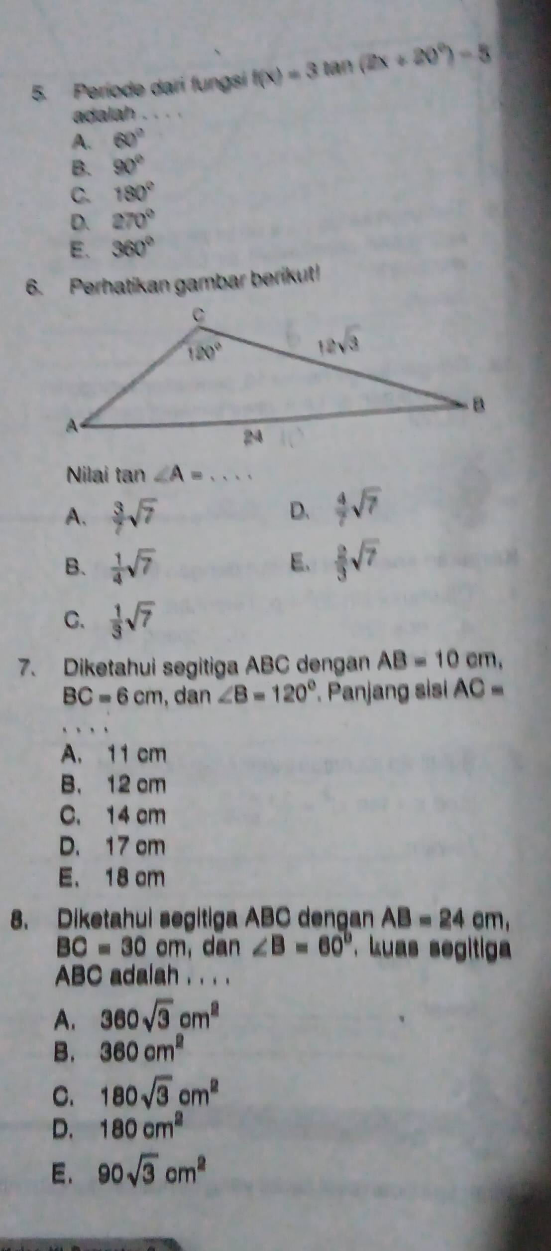 Període dari fungsi f(x)=3tan (2x+20°)-5
adalah_
A. 60°
B. 90°
C. 180°
D. 270°
E、 360°
6. Perhatikan gambar berikut!
Nilai tan ∠ A=·s
A.  3/7 sqrt(7)
D.  4/7 sqrt(7)
B.  1/4 sqrt(7)  2/3 sqrt(7)
E、
C.  1/3 sqrt(7)
7. Diketahui segitiga ABC dengan AB=10 cm,
BC=6cm , dan ∠ B=120° Panjang sisi AC=
A. 11 cm
B. 12 cm
C. 14 cm
D. 17 cm
E. 18 cm
8. Diketahui segitiga ABC dengan AB=24 cm,
BC=30cm , dan ∠ B=60° kuas segitiga 
ABC adalah . . . .
A. 360sqrt(3)cm^2
B. 360cm^2
C. 180sqrt(3)cm^2
D. 180cm^2
E. 90sqrt(3)cm^2