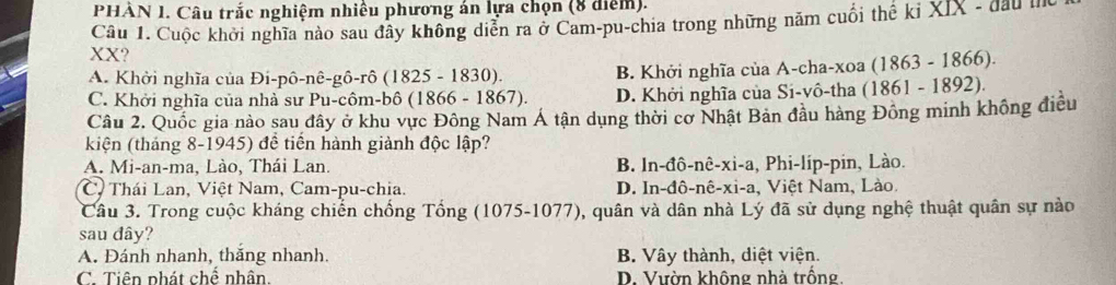 PHẢN 1. Câu trắc nghiệm nhiều phương án lựa chọn (8 điểm).
Câu 1. Cuộc khởi nghĩa nào sau đây không diễn ra ở Cam-pu-chia trong những năm cuối thế kỉ XIX - đau n
XX?
A. Khởi nghĩa của Đi-pô-nê-gô-rô (1825 - 1830). B. Khởi nghĩa của A-cha-xoa (1863 - 1866).
C. Khởi nghĩa của nhà sư Pu-côm-bô (1866 - 1867). D. Khởi nghĩa của Si-vô-tha (1861 - 1892).
Câu 2. Quốc gia nào sau đây ở khu vực Đông Nam Á tận dụng thời cơ Nhật Bản đầu hàng Đông minh không điều
kiện (tháng 8-1945) đề tiến hành giành độc lập?
A. Mi-an-ma, Lào, Thái Lan. B. ln-đô-nê-xi-a , Phi-lip-pin, Lào.
C. Thái Lan, Việt Nam, Cam-pu-chia. D. In-đô-nê-xi-a, Việt Nam, Lào.
Câu 3. Trong cuộc kháng chiến chống Tổng (1075-1077), quân và dân nhà Lý đã sử dụng nghệ thuật quân sự nào
sau đây?
A. Đánh nhanh, thăng nhanh. B. Vây thành, diệt viện.
C. Tiên phát chế nhân. D. Vườn không nhà trống.