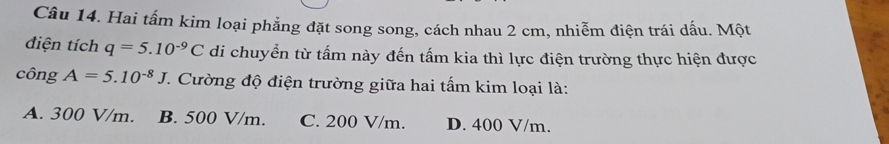 Hai tấm kim loại phẳng đặt song song, cách nhau 2 cm, nhiễm điện trái dấu. Một
điện tích q=5.10^(-9)C di chuyển từ tấm này đến tấm kia thì lực điện trường thực hiện được
công A=5.10^(-8)J 7. Cường độ điện trường giữa hai tấm kim loại là:
A. 300 V/m. B. 500 V/m. C. 200 V/m. D. 400 V/m.