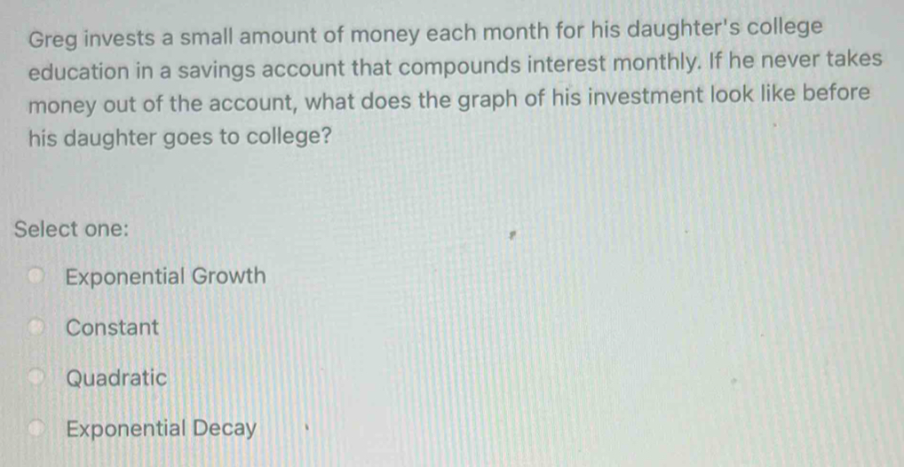 Greg invests a small amount of money each month for his daughter's college
education in a savings account that compounds interest monthly. If he never takes
money out of the account, what does the graph of his investment look like before
his daughter goes to college?
Select one:
Exponential Growth
Constant
Quadratic
Exponential Decay