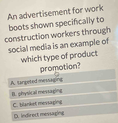 An advertisement for work
boots shown specifically to
construction workers through
social media is an example of
which type of product
promotion?
A. targeted messaging
B. physical messaging
C. blanket messaging
D. indirect messaging