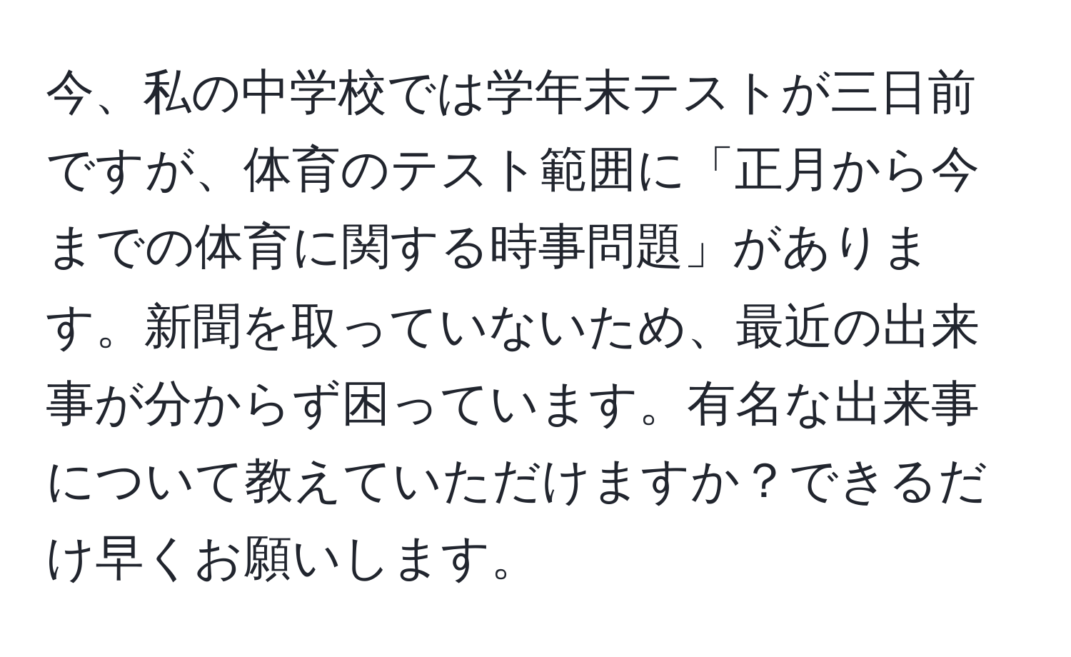 今、私の中学校では学年末テストが三日前ですが、体育のテスト範囲に「正月から今までの体育に関する時事問題」があります。新聞を取っていないため、最近の出来事が分からず困っています。有名な出来事について教えていただけますか？できるだけ早くお願いします。