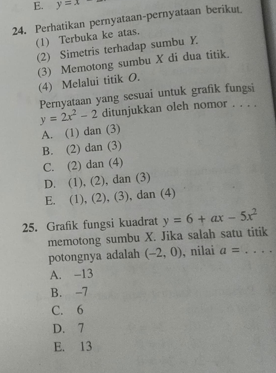 E. y=x
24. Perhatikan pernyataan-pernyataan berikut.
(1) Terbuka ke atas.
(2) Simetris terhadap sumbu Y
(3) Memotong sumbu X di dua titik.
(4) Melalui titik O.
Pernyataan yang sesuai untuk grafik fungsi
y=2x^2-2 ditunjukkan oleh nomor . . . .
A. (1) dan (3)
B. (2) dan (3)
C. (2) dan (4)
D. (1), (2), dan (3)
E. (1), (2), (3), dan (4)
25. Grafik fungsi kuadrat y=6+ax-5x^2
memotong sumbu X. Jika salah satu titik
potongnya adalah (-2,0) , nilai a= _
A. -13
B. -7
C. 6
D. 7
E. 13