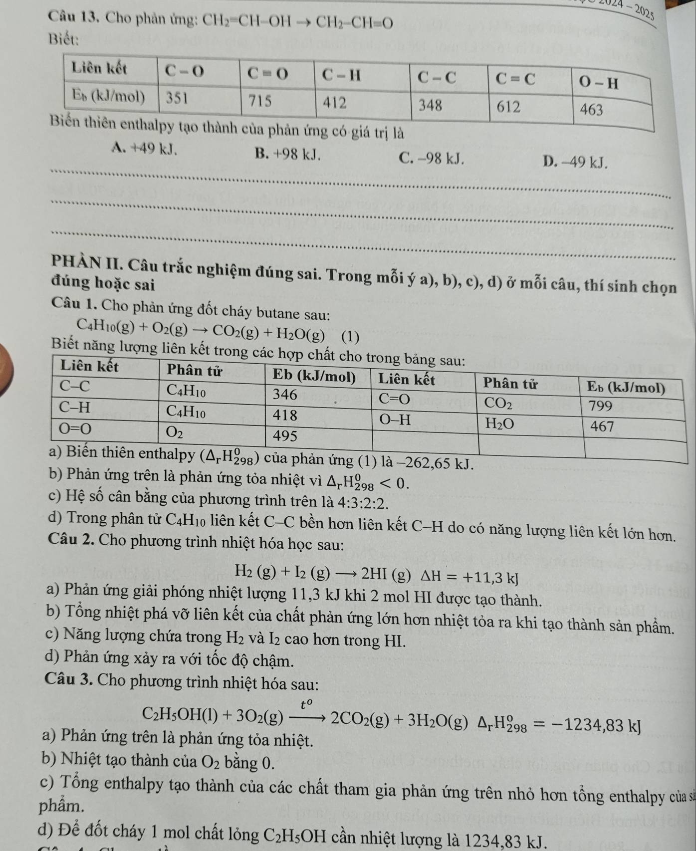 Cho phản ứng: CH_2=CH-OHto CH_2-CH=O
z024-2025
Biết:
a phản ứng có giá trị là
_
A. +49 kJ. B. +98 kJ. C. -98 kJ. D. -49 kJ.
_
_
PHÀN II. Câu trắc nghiệm đúng sai. Trong mỗi ý a), b), c), d) ở mỗi câu, thí sinh chọn
đúng hoặc sai
Câu 1. Cho phản ứng đốt cháy butane sau:
C_4H_10(g)+O_2(g)to CO_2(g)+H_2O(g) (1)
Biết năng lượng liên kết t
hản ứng (1) là −262,65 kJ.
b) Phản ứng trên là phản ứng tỏa nhiệt vì △ _rH_(298)^0<0.
c) Hệ số cân bằng của phương trình trên là 4:3:2:2.
d) Trong phân tử C_4H_10 liên kết C-C bền hơn liên kết C-H do có năng lượng liên kết lớn hơn.
Câu 2. Cho phương trình nhiệt hóa học sau:
H_2(g)+I_2(g)to 2HI (g) △ H=+11,3kJ
a) Phản ứng giải phóng nhiệt lượng 11,3 kJ khi 2 mol HI được tạo thành.
b) Tổng nhiệt phá vỡ liên kết của chất phản ứng lớn hơn nhiệt tỏa ra khi tạo thành sản phẩm.
c) Năng lượng chứa trong H_2 và I_2 cao hơn trong HI.
d) Phản ứng xảy ra với tốc độ chậm.
Câu 3. Cho phương trình nhiệt hóa sau:
C_2H_5OH(l)+3O_2(g)xrightarrow t^o2CO_2(g)+3H_2O(g)△ _rH_(298)^o=-1234,83kJ
a) Phản ứng trên là phản ứng tỏa nhiệt.
b) Nhiệt tạo thành của O_2 bằng 0.
c) Tổng enthalpy tạo thành của các chất tham gia phản ứng trên nhỏ hơn tổng enthalpy của sả
phẩm.
d) Để đốt cháy 1 mol chất lỏng C_2H_5OH cần nhiệt lượng là 1234,83 kJ.