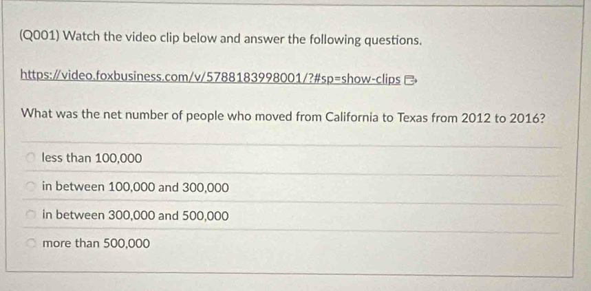 (Q001) Watch the video clip below and answer the following questions.
https:∥video.foxbusiness.com/v/5788183998001/?#sp=show-clips 
What was the net number of people who moved from California to Texas from 2012 to 2016?
less than 100,000
in between 100,000 and 300,000
in between 300,000 and 500,000
more than 500,000