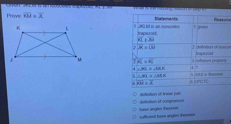 Given: JKL is an Isosceles trapezold, KL | Jv what is the missing reason in step 4
Prove: overline KM≌ overline JL Statements Reasons
1. JKLM is an isosceles
1. given
trapezoid,
overline KLparallel overline JM
2. overline JK≌ overline LM 2. definition of isoscel
trapezoid
3. reflexive property
a overline KL≌ overline KL
4. ∠ JKL≌ ∠ MLK 4. ?
5. △ JKL≌ △ MLK 5. SAS≌ theorem
6. overline KM≌ overline JL 6.CPCTC
definition of linear pair
definition of congruence
base angles theorem
sufficient base angles theorem