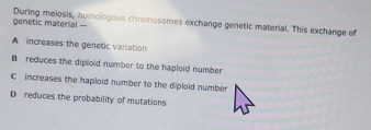 genetic material During meiosis, homologous chromosomes exchange genetic material. This exchange of
A increases the genetic variation
B reduces the diploid number to the haploid number
C increases the haploid number to the diploid number
D reduces the probability of mutations.