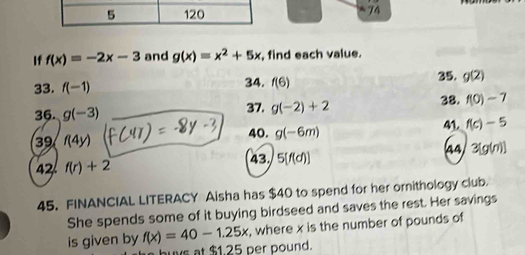 5 120
74 
If f(x)=-2x-3 and g(x)=x^2+5x , find each value. 
33. f(-1) f(6) 35. g(2)
34. 
36. g(-3)
37. g(-2)+2 38. f(0)-7
39 f(4y) 41. f(c)-5
40. g(-6m)
43 5[f(d)] 44/ 3[g(n)]
2 f(r)+2
45. FINANCIAL LITERACY Aisha has $40 to spend for her ornithology club 
She spends some of it buying birdseed and saves the rest. Her savings 
is given by f(x)=40-1.25x , where x is the number of pounds of 
buys at $1.25 per pound.