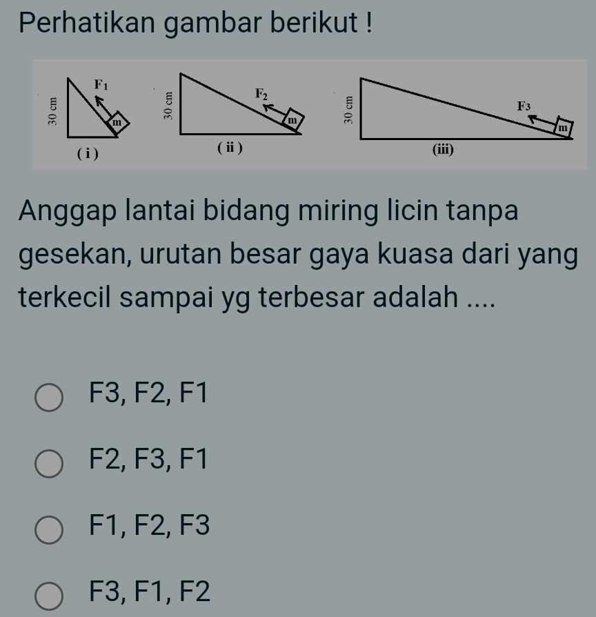 Perhatikan gambar berikut !
F_1
: m
(i)
Anggap lantai bidang miring licin tanpa
gesekan, urutan besar gaya kuasa dari yang
terkecil sampai yg terbesar adalah ....
F3, F2, F1
F2, F3, F1
F1, F2, F3
F3, F1, F2