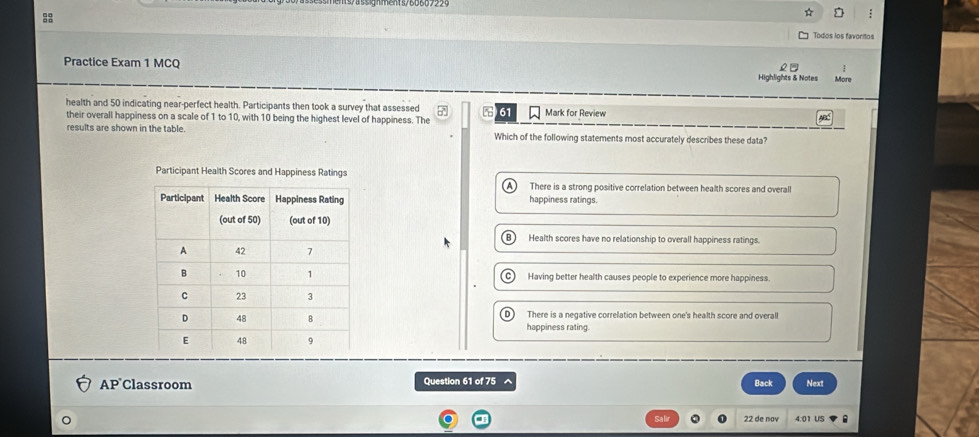 Todos los favoritos
Practice Exam 1 MCQ Highlights & Notes More
health and 50 indicating near-perfect health. Participants then took a survey that assessed 61 Mark for Review A
their overall happiness on a scale of 1 to 10, with 10 being the highest level of happiness. The
results are shown in the table Which of the following statements most accurately describes these data?
Participant Health Scores and Happiness Ratings
There is a strong positive correlation between health scores and overall
happiness ratings.
Health scores have no relationship to overall happiness ratings.
Having better health causes people to experience more happiness.
There is a negative correlation between one's health score and overall
happiness rating
AP Classroom Question 61 of 75 Back Next
Salir 22 de nov 4:01 US