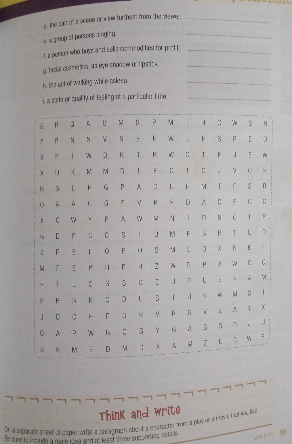 the part of a scene or view furthest from the viewer._ 
e. a group of persons singing. 
_ 
f. a person who buys and sells commodities for profit._ 
g. facial cosmetics, as eye shadow or lipstick._ 
h. the act of walking while asleep._ 
i. a state or quality of feeling at a particular time._ 
Think and write 
On a separate sheet of paper write a paragraph about a character from a play or a movie that you like. 
Be sure to include a main idea and at least three supporting details. 
Unit 2 « 35