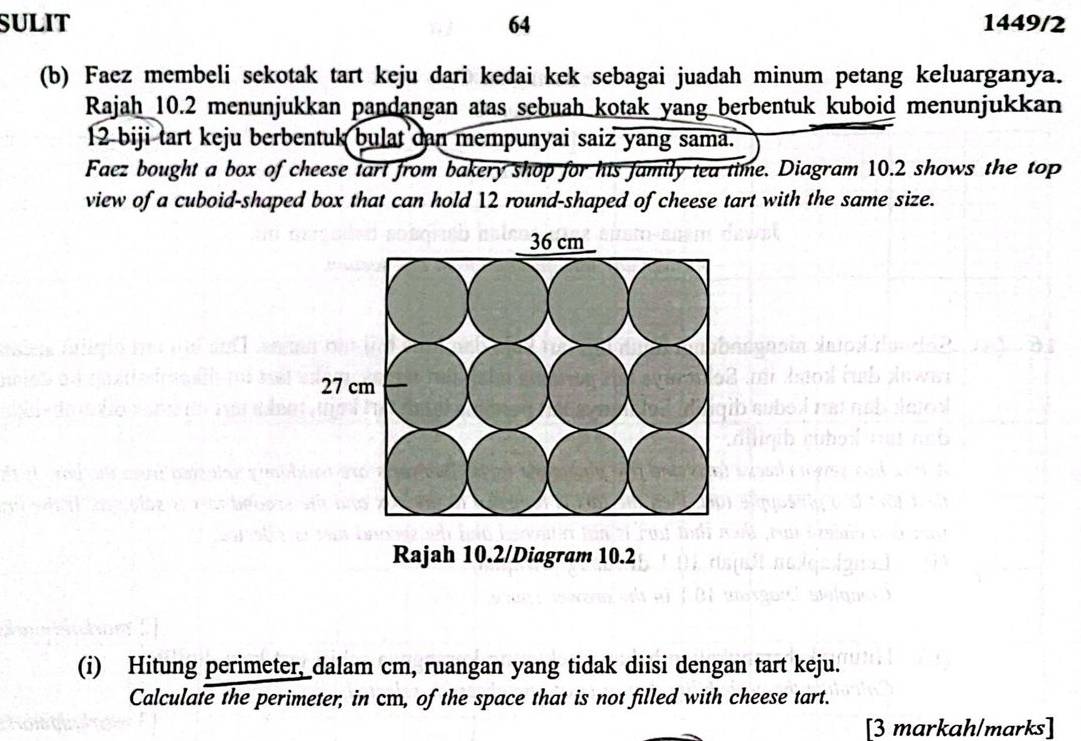 SULIT 64 1449/2 
(b) Faez membeli sekotak tart keju dari kedai kek sebagai juadah minum petang keluarganya. 
Rajah 10.2 menunjukkan pandangan atas sebuah kotak yang berbentuk kuboid menunjukkan
12 biji tart keju berbentuk bulat can mempunyai saiz yang sama. 
Faez bought a box of cheese tart from bakery shop for his family tea time. Diagram 10.2 shows the top 
view of a cuboid-shaped box that can hold 12 round-shaped of cheese tart with the same size. 
Rajah 10.2/Diagram 10.2 
(i) Hitung perimeter, dalam cm, ruangan yang tidak diisi dengan tart keju. 
Calculate the perimeter, in cm, of the space that is not filled with cheese tart. 
[3 markah/marks]