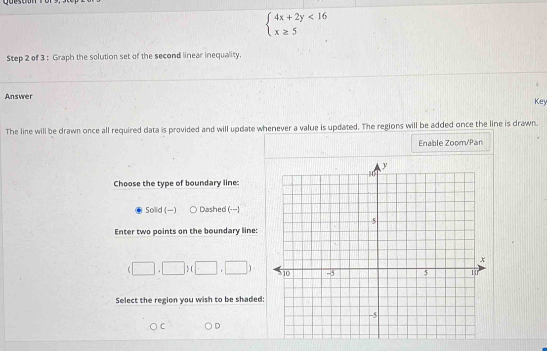 Question
beginarrayl 4x+2y<16 x≥ 5endarray.
Step 2 of 3 : Graph the solution set of the second linear inequality.
Answer
Key
The line will be drawn once all required data is provided and will update whenever a value is updated. The regions will be added once the line is drawn.
Enable Zoom/Pan
Choose the type of boundary line:
Solid () Dashed (---)
Enter two points on the boundary line:
(□ ,□ )(□ ,□ )
Select the region you wish to be shaded
C D