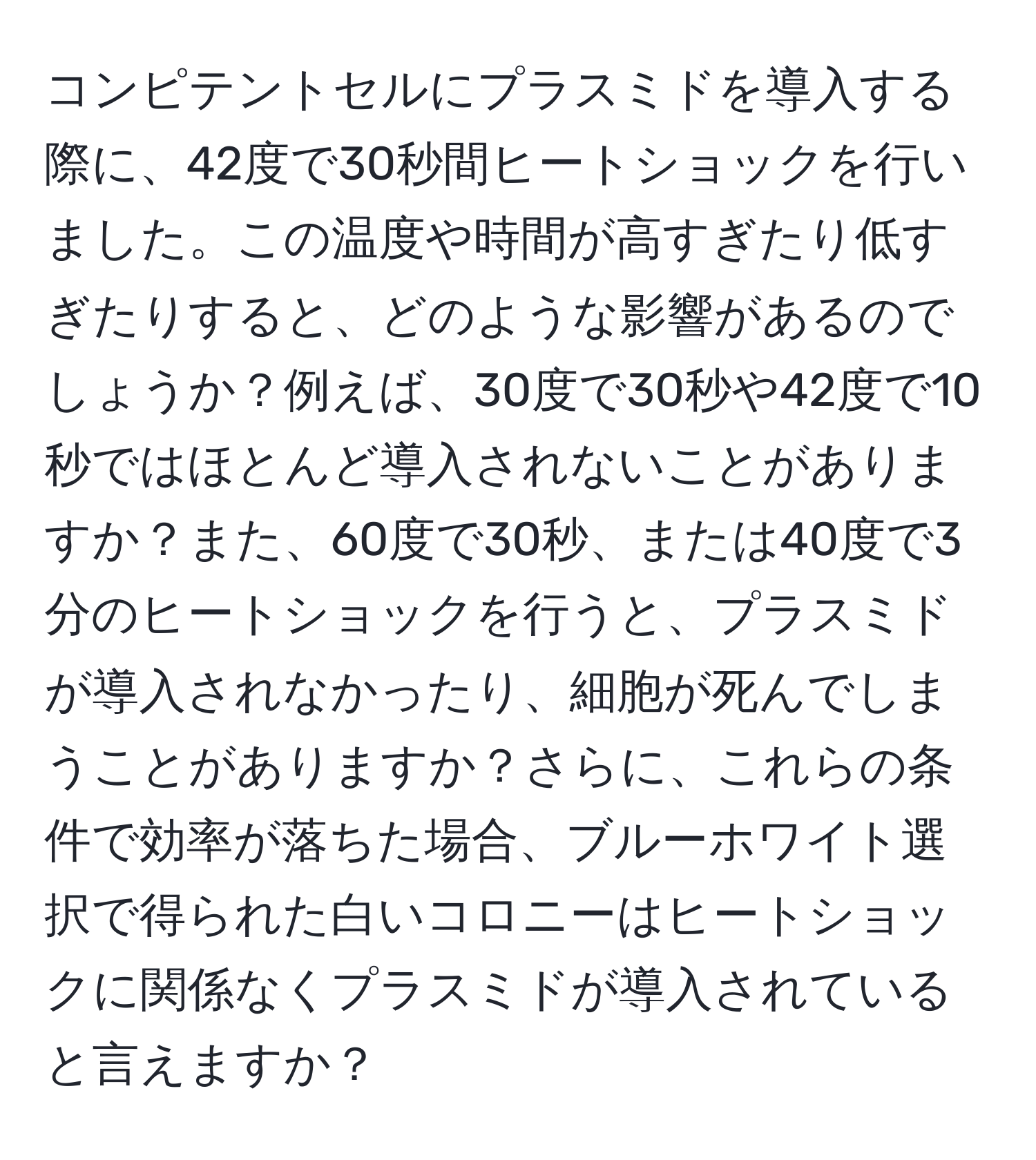 コンピテントセルにプラスミドを導入する際に、42度で30秒間ヒートショックを行いました。この温度や時間が高すぎたり低すぎたりすると、どのような影響があるのでしょうか？例えば、30度で30秒や42度で10秒ではほとんど導入されないことがありますか？また、60度で30秒、または40度で3分のヒートショックを行うと、プラスミドが導入されなかったり、細胞が死んでしまうことがありますか？さらに、これらの条件で効率が落ちた場合、ブルーホワイト選択で得られた白いコロニーはヒートショックに関係なくプラスミドが導入されていると言えますか？