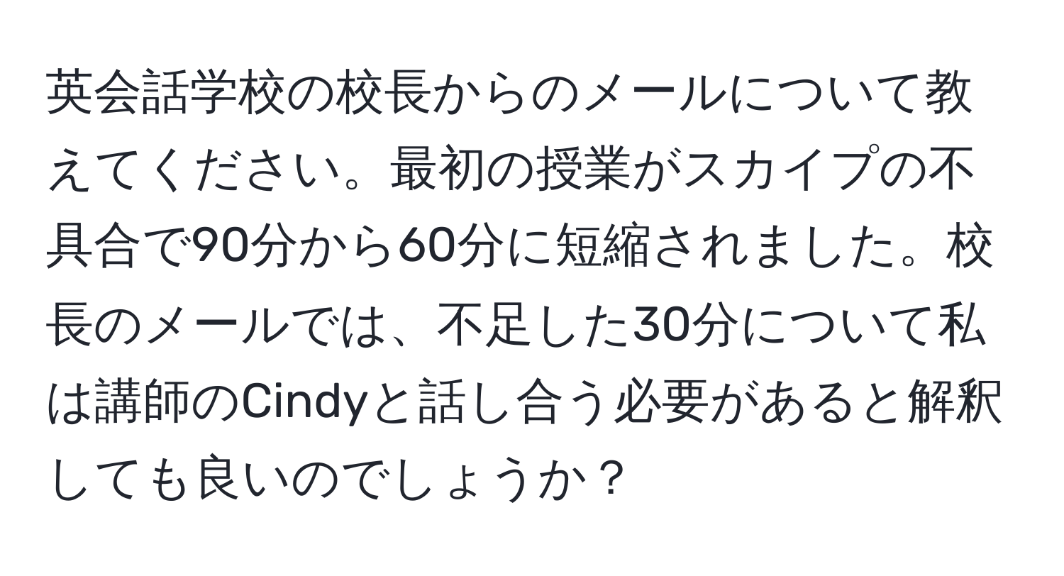 英会話学校の校長からのメールについて教えてください。最初の授業がスカイプの不具合で90分から60分に短縮されました。校長のメールでは、不足した30分について私は講師のCindyと話し合う必要があると解釈しても良いのでしょうか？