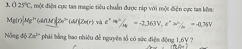 3.Ở 25°C , một điện cực tan magie tiêu chuần được ráp với một điện cực tan kẽm:
Mg(r)|Mg^(2+)(dd1M)||Zn^(2+)(dd)|Zn(r) và varepsilon° (Mg^(2+))/Mg =-2,363V, varepsilon°zn^(2+)/_2n=-0,76V
Nồng độ Zn^(2+) phải bằng bao nhiêu để nguyên tố có sức điện động 1,6V ?