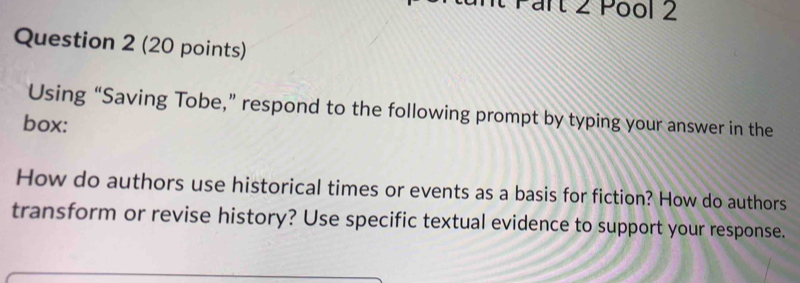 Pool 2 
Question 2 (20 points) 
Using “Saving Tobe,” respond to the following prompt by typing your answer in the 
box: 
How do authors use historical times or events as a basis for fiction? How do authors 
transform or revise history? Use specific textual evidence to support your response.