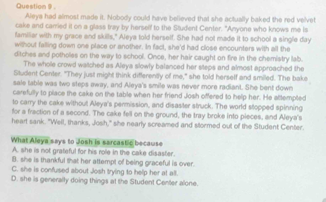 Aleya had almost made it. Nobody could have believed that she actually baked the red velvet
cake and carried it on a glass tray by herself to the Student Center. "Anyone who knows me is
familiar with my grace and skills," Aleya told herself. She had not made it to school a single day
without falling down one place or another. In fact, she'd had close encounters with all the
ditches and potholes on the way to school. Once, her hair caught on fire in the chemistry lab.
The whole crowd watched as Aleya slowly balanced her steps and almost approached the
Student Center. "They just might think differently of me," she told herself and smiled. The bake
sale table was two steps away, and Aleya's smile was never more radiant. She bent down
carefully to place the cake on the table when her friend Josh offered to help her. He attempted
to carry the cake without Aleya's permission, and disaster struck. The world stopped spinning
for a fraction of a second. The cake fell on the ground, the tray broke into pieces, and Aleya's
heart sank. "Well, thanks, Josh," she nearly screamed and stormed out of the Student Center.
What Aleya says to Josh is sarcastic because
A. she is not grateful for his role in the cake disaster.
B. she is thankful that her attempt of being graceful is over.
C. she is confused about Josh trying to help her at all.
D. she is generally doing things at the Student Center alone.