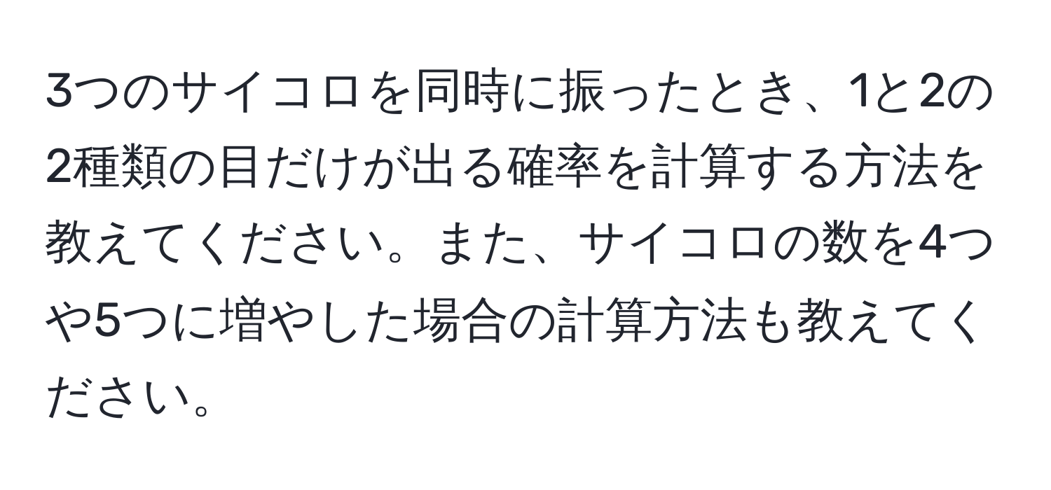 3つのサイコロを同時に振ったとき、1と2の2種類の目だけが出る確率を計算する方法を教えてください。また、サイコロの数を4つや5つに増やした場合の計算方法も教えてください。