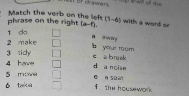 est of drawers. top shelf of the
Match the verb on the left
phrase on the right (a-f). (1-6) with a word or
1 do
a away
2 make
b your room
3 tidy
c a break
4 have
d a noise
5 move e a seat
6 take
f the housework