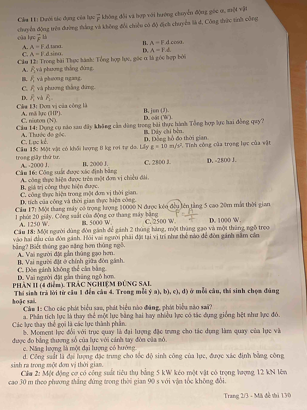 Dưới tác dụng của lực vector F không đổi và hợp với hướng chuyển động góc α, một vật
chuyển động trên đường thẳng và không đổi chiều có độ dịch chuyển là d, Công thức tính công
của lực vector F a
B. A=F.d.( osa.
A. A=F.d.tan alpha .
D. A=F.d.
C. A=F. d.Sil 1α
Câu 12: Trong bài Thực hành: Tổng hợp lực, góc α là góc hợp bởi
A. vector F_2 và phương thẳng đứng.
B. vector F_1 và phương ngang.
C. vector F_1 và phương thắng đứng.
D. vector F_1 và vector F_2.
Câu 13: Đơn vị của công là
A. mã lực (HP). B. jun (J).
C. niutơn (N). D. oát (W).
Câu 14: Dụng cụ nào sau đây không cần dùng trong bài thực hành Tổng hợp lực hai đồng quy?
A. Thước do góc. B. Dây chỉ bền.
C. Lực kế. D. Đồng hồ đo thời gian.
Câu 15: Một vật có khối lượng 8 kg rơi tự do. Lấy g=10m/s^2. Tính công của trọng lực của vật
trong giây thứ tư.
A. -2000 J. B. 2000 J. C. 2800 J. D. -2800 J.
Câu 16: Công suất được xác định bằng
A. công thực hiện được trên một đơn vị chiều dài.
B. giá trị công thực hiện được.
C. công thực hiện trong một đơn vị thời gian.
D. tích của công và thời gian thực hiện công.
Câu 17: Một thang máy có trọng lượng 10000 N được kéo đều lên tầng 5 cao 20m mất thời gian
1 phút 20 giây. Công suất của động cơ thang máy bằng
A. 1250 W. B. 5000 W. C. 2500 W. D. 1000 W.
Câu 18: Một người dùng đòn gánh để gánh 2 thúng hàng, một thúng gạo và một thúng ngô treo
vào hai đầu của đòn gánh. Hỏi vai người phải đặt tại vị trí như thế nào để đòn gánh nằm cân
bằng? Biết thúng gạo nặng hơn thúng ngô.
A. Vai người đặt gần thúng gạo hơn.
B. Vai người đặt ở chính giữa đòn gánh.
C. Đòn gánh không thể cân bằng.
D. Vai người đặt gần thúng ngô hơn.
PHÀN II (4 điểm). TRÁC NGHIỆM ĐÚNG SAI.
Thí sinh trã lời từ câu 1 đến câu 4. Trong mỗi ý a), b), c), d) ở mỗi câu, thí sinh chọn đúng
hoặc sai.
Câu 1: Cho các phát biểu sau, phát biểu nào đúng, phát biểu nào sai?
a. Phân tích lực là thay thế một lực bằng hai hay nhiều lực có tác dụng giống hệt như lực đó.
Các lực thay thế gọi là các lực thành phần.
b. Moment lực đối với trục quay là đại lượng đặc trưng cho tác dụng làm quay của lực và
được đo bằng thương số của lực với cánh tay đòn của nó.
c. Năng lượng là một đại lượng có hướng.
d. Công suất là đại lượng đặc trưng cho tốc độ sinh công của lực, được xác định bằng công
sinh ra trong một đơn vị thời gian.
Câu 2: Một động cơ có công suất tiêu thụ bằng 5 kW kéo một vật có trọng lượng 12 kN lên
cao 30 m theo phương thăng dứng trong thời gian 90 s với vận tốc không đổi.
Trang 2/3 - Mã đề thi 130