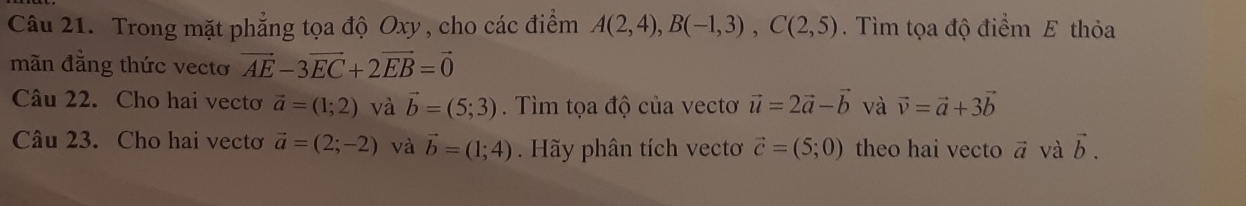 Trong mặt phẳng tọa độ Oxy , cho các điểm A(2,4), B(-1,3), C(2,5). Tìm tọa độ điểm E thỏa 
mãn đẳng thức vectơ vector AE-3vector EC+2vector EB=vector 0
Câu 22. Cho hai vecto vector a=(1;2) và vector b=(5;3). Tìm tọa độ của vectơ vector u=2vector a-vector b và vector v=vector a+3vector b
Câu 23. Cho hai vectơ vector a=(2;-2) và vector b=(1;4) Hãy phân tích vecto vector c=(5;0) theo hai vecto vector a và vector b.