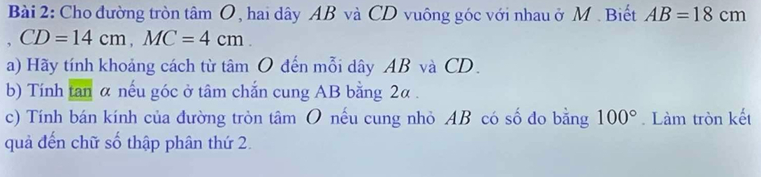 Cho đường tròn tâm O, hai dây AB và CD vuông góc với nhau ở M. Biết AB=18cm
CD=14cm, MC=4cm. 
a) Hãy tính khoảng cách từ tâm O đến mỗi dây AB và CD. 
b) Tính tan α nếu góc ở tâm chắn cung AB bằng 2α. 
c) Tính bán kính của đường tròn tâm O nếu cung nhỏ AB có số đo bằng 100°. Làm tròn kết 
quả đến chữ số thập phân thứ 2.