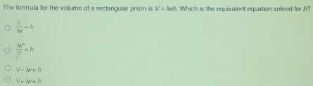 The formula for the volume of a rectangular prism is V=lwh. Which is the equivalent equation solved for h?
 V/|W| =h
 MN''/V =h
V-w=h
V+M=h