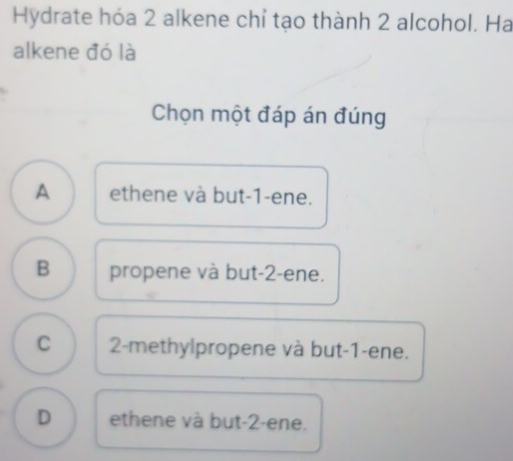 Hydrate hóa 2 alkene chỉ tạo thành 2 alcohol. Ha
alkene đó là
Chọn một đáp án đúng
A ethene và but -1 -ene.
B propene và but -2 -ene.
C 2 -methylpropene và but -1 -ene.
D ethene và but -2 -ene.