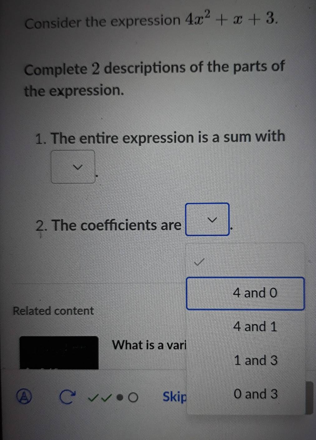 Consider the expression 4x^2+x+3. 
Complete 2 descriptions of the parts of
the expression.
1. The entire expression is a sum with
2. The coefficients are
4 and 0
Related content
4 and 1
What is a vari
1 and 3
 3/4  sqrt()· 0 Skip
0 and 3