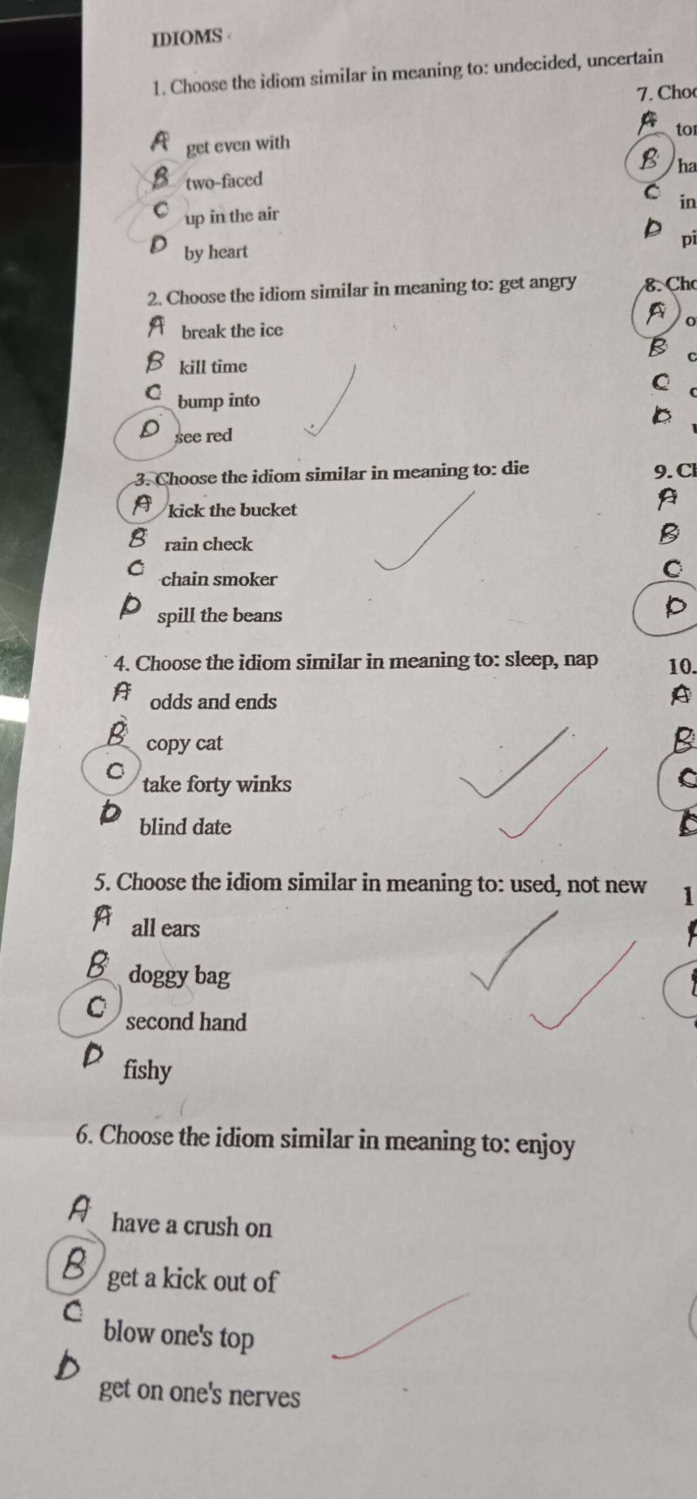 IDIOMS 
1. Choose the idiom similar in meaning to: undecided, uncertain
7. Cho
a
to
A get even with
B ha
B two-faced
in
up in the air
pi
by heart
2. Choose the idiom similar in meaning to: get angry 8. Cho
A o
break the ice
B
C
8 kill time C
bump into
b
see red
3. Choose the idiom similar in meaning to: die 9. Cl
A
kick the bucket
rain check
B
chain smoker
C
spill the beans
P
4. Choose the idiom similar in meaning to: sleep, nap 10.
A odds and ends
A
B copy cat
B
C take forty winks
C
blind date
5. Choose the idiom similar in meaning to: used, not new 1
A all ears
B doggy bag
C second hand
fishy
6. Choose the idiom similar in meaning to: enjoy
A have a crush on
get a kick out of
blow one's top
get on one's nerves