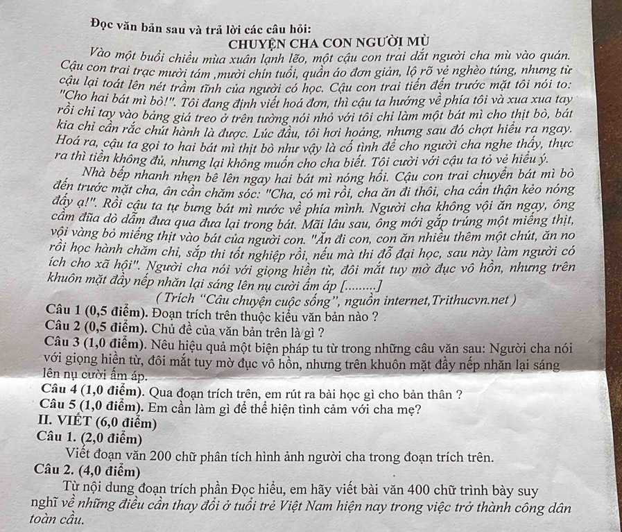 Đọc văn bản sau và trả lời các câu hỏi:
chUYỆN CHA CON Người Mù
Vào một buổi chiều mùa xuân lạnh lẽo, một cậu con trai dắt người cha mù vào quán.
Cậu con trai trạc mười tám ,mười chín tuổi, quần áo đơn giản, lộ rõ vẻ nghèo túng, nhưng từ
cậu lại toát lên nét trầm tĩnh của người có học. Cậu con trai tiến đến trước mặt tôi nói to:
'Cho hai bát mì bò!''. Tôi đang định viết hoá đơn, thì cậu ta hướng về phía tôi và xua xua tay
rồi chỉ tay vào bảng giá treo ở trên tường nói nhỏ với tôi chỉ làm một bát mì cho thịt bò, bát
kia chi cần rắc chút hành là được. Lúc đầu, tôi hơi hoảng, nhưng sau đó chợt hiểu rạ ngay.
Hoá ra, cậu ta gọi to hai bát mì thịt bò như vậy là cố tình để cho người cha nghe thấy, thực
ra thì tiền không đủ, nhưng lại không muốn cho cha biết. Tôi cười với cậu ta tỏ vẻ hiểu ý.
Nhà bếp nhanh nhẹn bê lên ngay hai bát mì nóng hồi. Cậu con trai chuyển bát mì bỏ
đến trước mặt cha, ân cần chăm sóc: "Cha, có mì rồi, cha ăn đi thôi, cha cần thận kẻo nóng
đấy ạ!'. Rồi cậu ta tự bưng bát mì nước về phía mình. Người cha không vội ăn ngạy, ông
cầm đũa dò dẫm đưa qua đưa lại trong bát. Mãi lâu sau, ông mới gắp trúng một miếng thịt,
vôi vàng bỏ miếng thịt vào bát của người con. "Án đi con, con ăn nhiều thêm một chút, ăn no
rồi học hành chăm chi, sắp thi tốt nghiệp rồi, néu mà thi đổ đại học, sau này làm người có
íich cho xã hội'. Người cha nói với giọng hiên từ, đôi mắt tuy mờ đục vô hồn, nhưng trên
khuôn mặt đầy nếp nhăn lại sáng lên nụ cười ấm áp [........]
( Trích “Câu chuyện cuộc sống”, nguồn internet,Trithucvn.net )
Câu 1 (0,5 điểm). Đoạn trích trên thuộc kiểu văn bản nào ?
Câu 2 (0,5 điểm). Chủ đề của văn bản trên là gì ?
Câu 3 (1,0 điểm). Nêu hiệu quả một biện pháp tu từ trong những câu văn sau: Người cha nói
với giọng hiền từ, đôi mắt tuy mờ đục vô hồn, nhưng trên khuôn mặt đầy nếp nhăn lại sáng
ên nụ cười ẩm áp.
Câu 4 (1,0 điểm). Qua đoạn trích trên, em rút ra bài học gì cho bản thân ?
Câu 5 (1,0 điểm). Em cần làm gì để thể hiện tình cảm với cha mẹ?
II. VIÉT (6,0 điểm)
Câu 1. (2,0 điểm)
Viết đoạn văn 200 chữ phân tích hình ảnh người cha trong đoạn trích trên.
Câu 2. (4,0 điểm)
Từ nội dung đoạn trích phần Đọc hiểu, em hãy viết bài văn 400 chữ trình bày suy
nghĩ về những điều cần thay đổi ở tuổi trẻ Việt Nam hiện nay trong việc trở thành công dân
toàn cầu.
