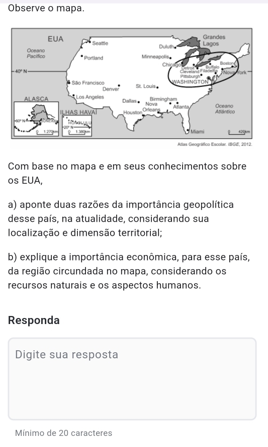 Observe o mapa.
Com base no mapa e em seus conhecimentos sobre
os EUA,
a) aponte duas razões da importância geopolítica
desse país, na atualidade, considerando sua
localização e dimensão territorial;
b) explique a importância econômica, para esse país,
da região circundada no mapa, considerando os
recursos naturais e os aspectos humanos.
Responda
Digite sua resposta
Mínimo de 20 caracteres