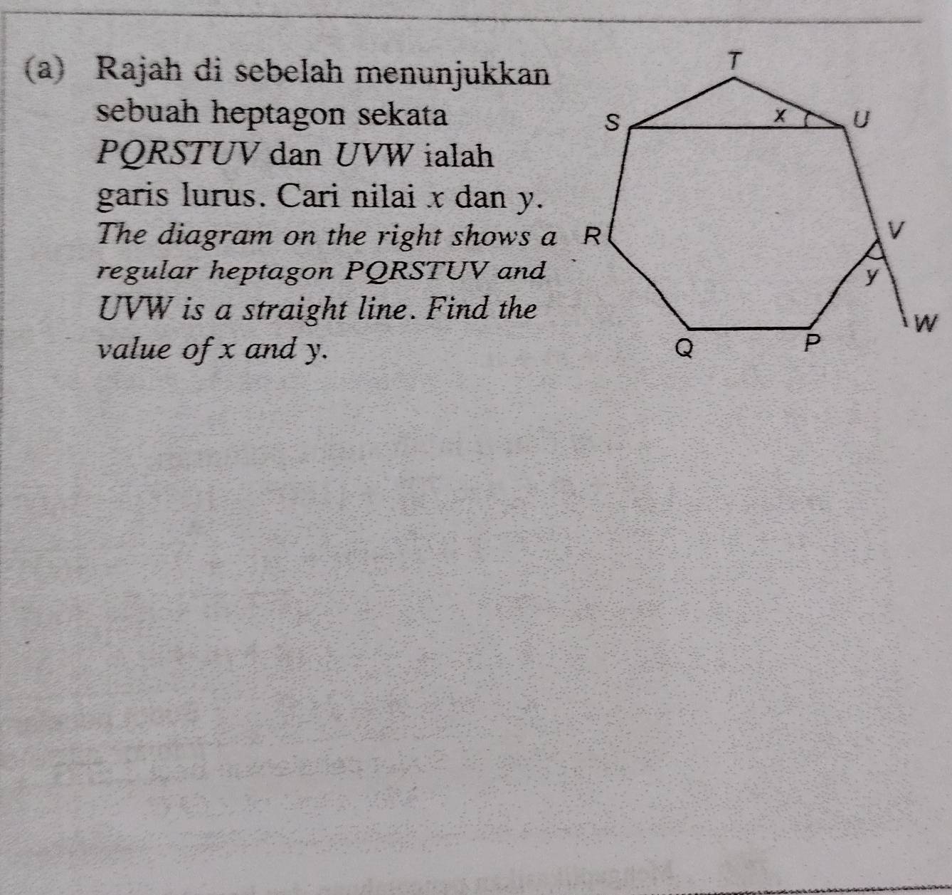 Rajah di sebelah menunjukkan 
sebuah heptagon sekata
PQRSTUV dan UVW ialah 
garis lurus. Cari nilai x dan y. 
The diagram on the right shows a R 
regular heptagon PQRSTUV and
UVW is a straight line. Find the 
value of x and y.