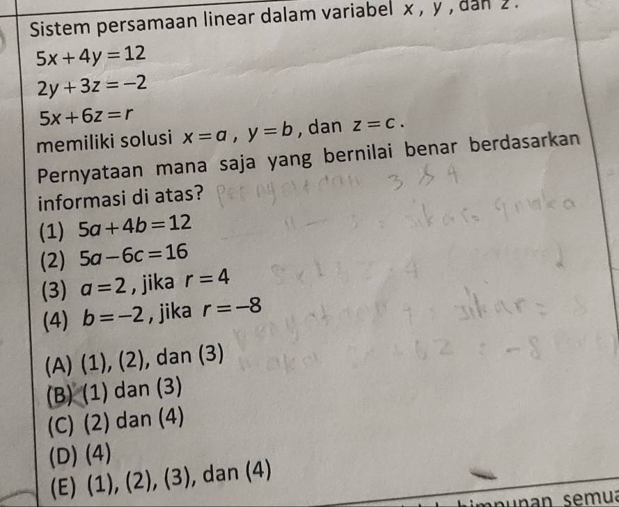 Sistem persamaan linear dalam variabel x , y , dan 2.
5x+4y=12
2y+3z=-2
5x+6z=r
memiliki solusi x=a, y=b , dan z=c. 
Pernyataan mana saja yang bernilai benar berdasarkan
informasi di atas?
(1) 5a+4b=12
(2) 5a-6c=16
(3) a=2 , jika r=4
(4) b=-2 , jika r=-8
(A) (1), (2), dan (3)
(B) (1) dan (3)
(C) (2) dan (4)
(D) (4)
(E)  1),(2),(3) , dan (4)