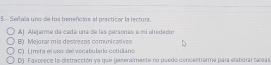 5.- Seitaa uno de los benefcios al practicar la lectura.
A) Alejarme de cada una de las personas a mi elrededor
B() Mejorar mis destrezas comunicativas
C) Límita el uso del vocabulario cotidiano
D). Favorece la distracción ya que generalmente no puedo concentrarma para elaborar tareas
