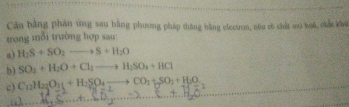 Căn bằng phản ứng sau bằng phương pháp thăng bằng electron, nêu rõ chất oxi hoá, chất khử 
trong mỗi trường hợp sau: 
a) H_2S+SO_2to S+H_2O
b) SO_2+H_2O+Cl_2to H_2SO_4+HCl
c) C_12H_22O_11+H_2SO_4to CO_2+SO_2+H_2O.