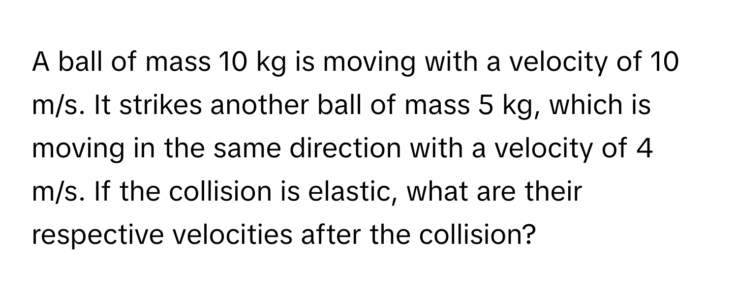 A ball of mass 10 kg is moving with a velocity of 10 m/s. It strikes another ball of mass 5 kg, which is moving in the same direction with a velocity of 4 m/s. If the collision is elastic, what are their respective velocities after the collision?