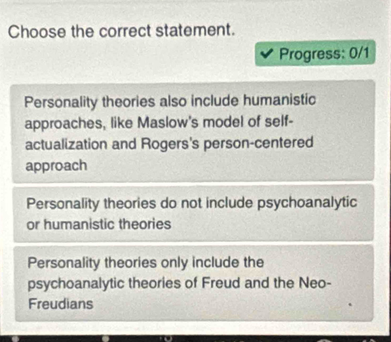 Choose the correct statement.
Progress: 0/1
Personality theories also include humanistic
approaches, like Maslow's model of self-
actualization and Rogers's person-centered
approach
Personality theories do not include psychoanalytic
or humanistic theories
Personality theories only include the
psychoanalytic theories of Freud and the Neo-
Freudians