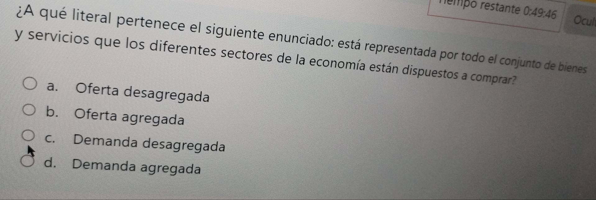 rempo restante 0:49:46 Ocul
¿A qué literal pertenece el siguiente enunciado: está representada por todo el conjunto de bienes
y servicios que los diferentes sectores de la economía están dispuestos a comprar?
a. Oferta desagregada
b. Oferta agregada
c. Demanda desagregada
d. Demanda agregada